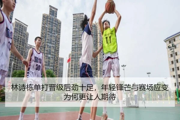 林诗栋单打晋级后劲十足，年轻锋芒与赛场应变为何更让人期待